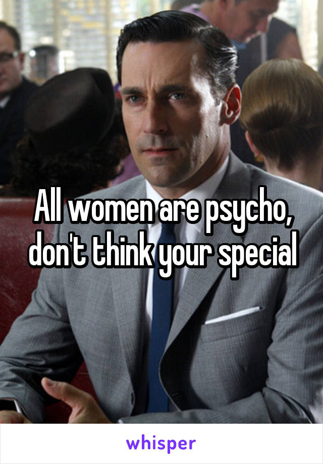 All women are psycho, don't think your special
