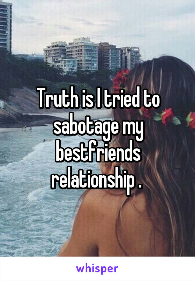 Truth is I tried to sabotage my bestfriends relationship . 