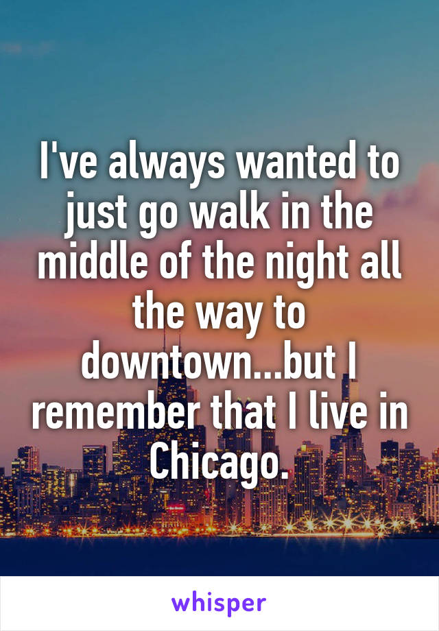 I've always wanted to just go walk in the middle of the night all the way to downtown...but I remember that I live in Chicago.