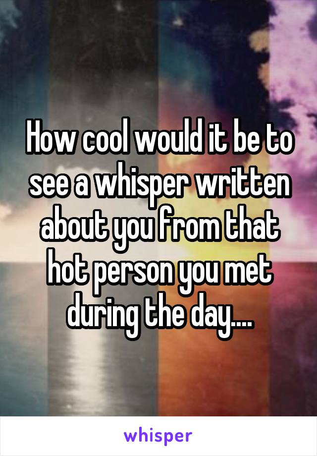How cool would it be to see a whisper written about you from that hot person you met during the day....