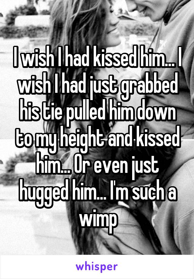 I wish I had kissed him... I wish I had just grabbed his tie pulled him down to my height and kissed him... Or even just hugged him... I'm such a wimp