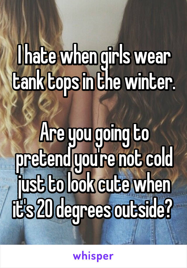 I hate when girls wear tank tops in the winter. 
Are you going to pretend you're not cold just to look cute when it's 20 degrees outside? 