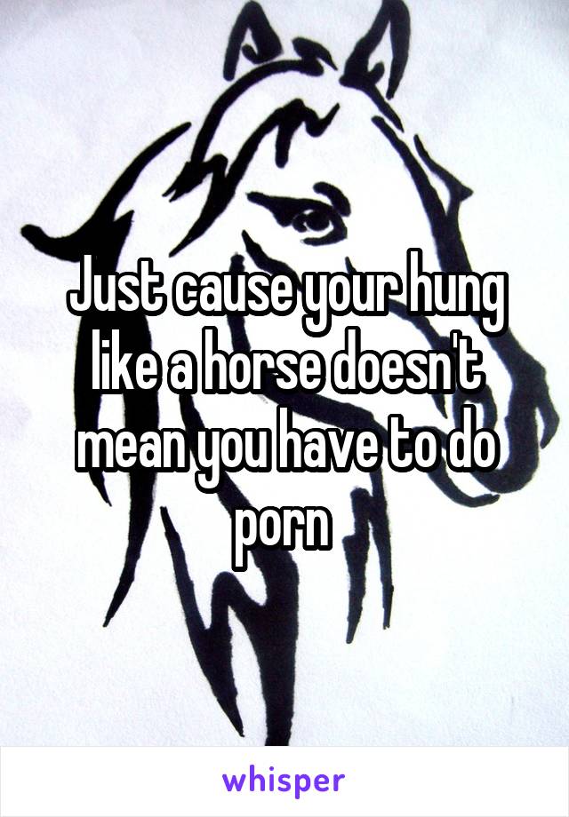 Just cause your hung like a horse doesn't mean you have to ...