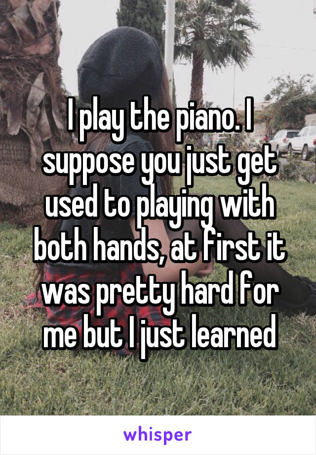 I play the piano. I suppose you just get used to playing with both hands, at first it was pretty hard for me but I just learned
