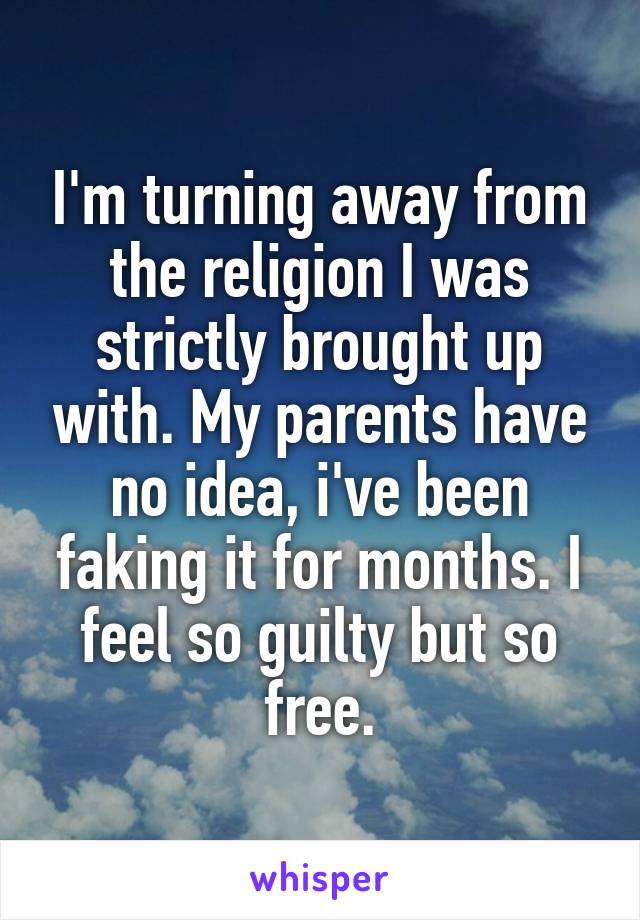 I'm turning away from the religion I was strictly brought up with. My parents have no idea, i've been faking it for months. I feel so guilty but so free.