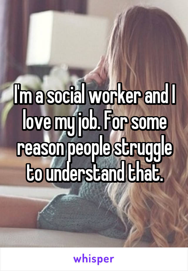 I'm a social worker and I love my job. For some reason people struggle to understand that.
