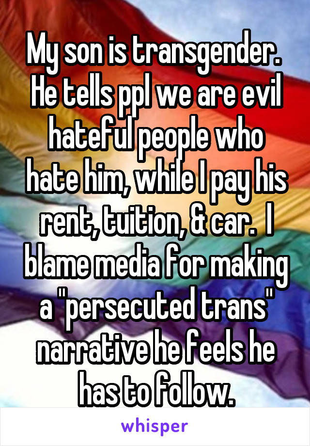 My son is transgender.  He tells ppl we are evil hateful people who hate him, while I pay his rent, tuition, & car.  I blame media for making a "persecuted trans" narrative he feels he has to follow.