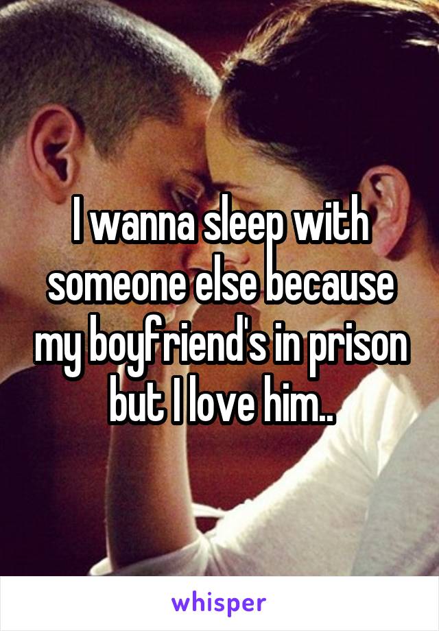 I wanna sleep with someone else because my boyfriend's in prison but I love him..