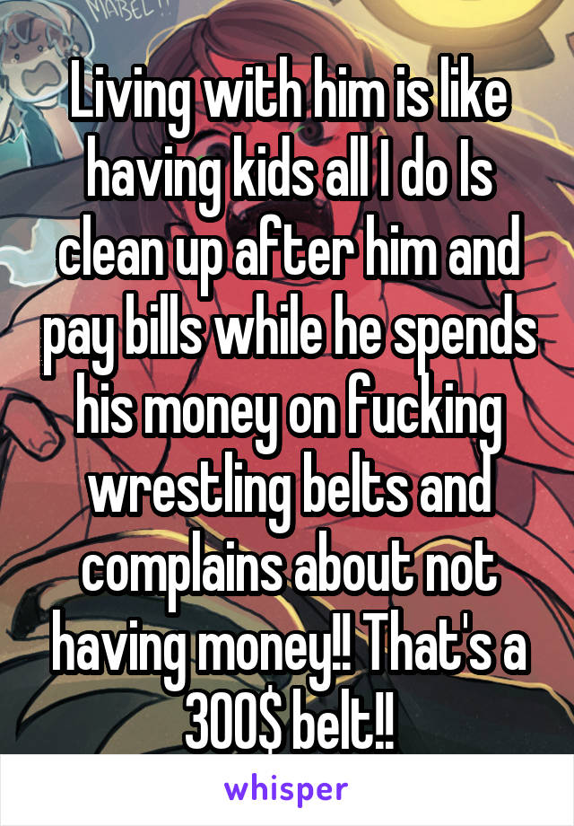 Living with him is like having kids all I do Is clean up after him and pay bills while he spends his money on fucking wrestling belts and complains about not having money!! That's a 300$ belt!!