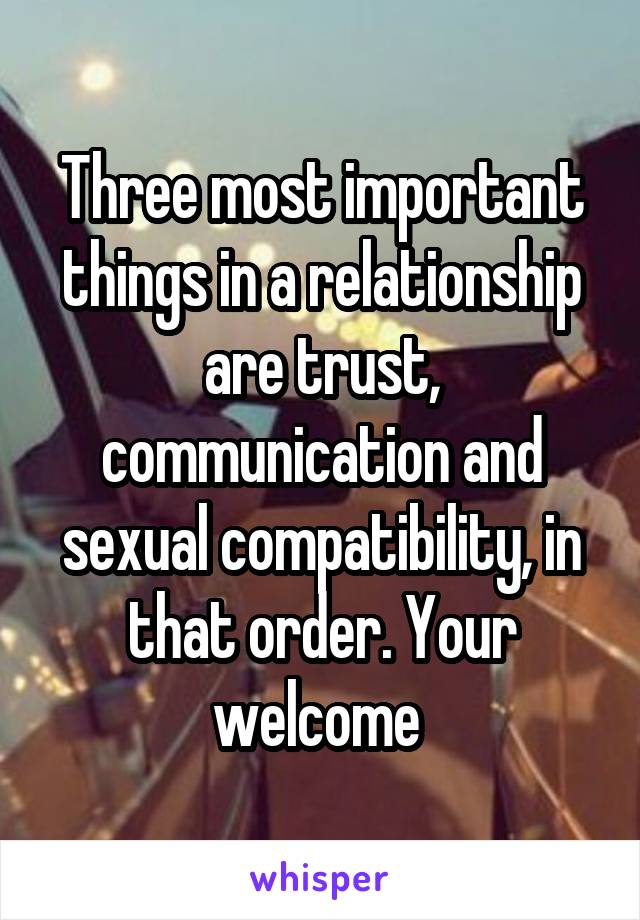 Three most important things in a relationship are trust, communication and sexual compatibility, in that order. Your welcome 