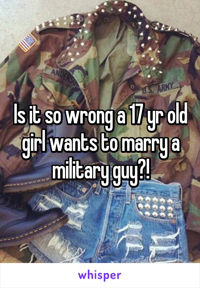 Is it so wrong a 17 yr old girl wants to marry a military guy?!