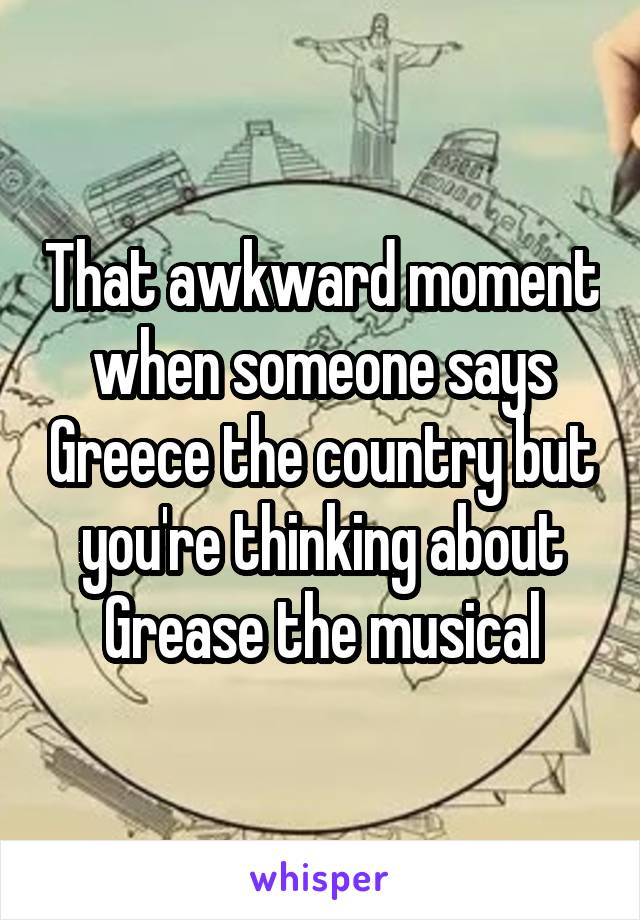 That awkward moment when someone says Greece the country but you're thinking about Grease the musical