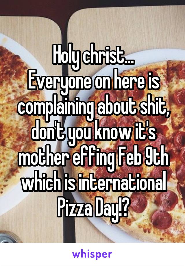 Holy christ...
Everyone on here is complaining about shit, don't you know it's mother effing Feb 9th which is international Pizza Day!?
