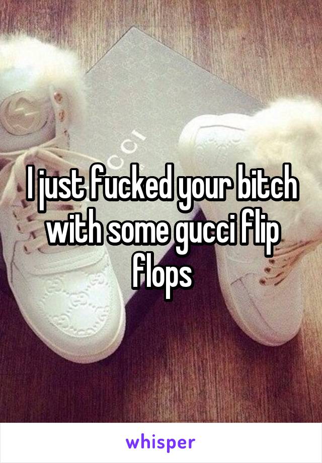 I just fucked your bitch with some gucci flip flops