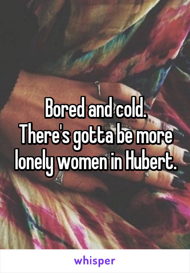 Bored and cold.
There's gotta be more lonely women in Hubert.