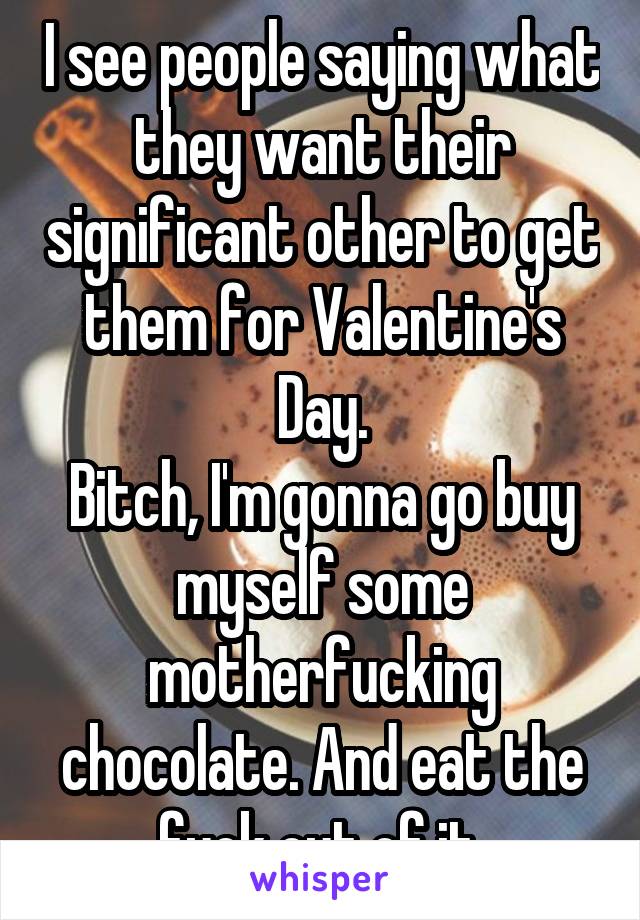 I see people saying what they want their significant other to get them for Valentine's Day.
Bitch, I'm gonna go buy myself some motherfucking chocolate. And eat the fuck out of it.