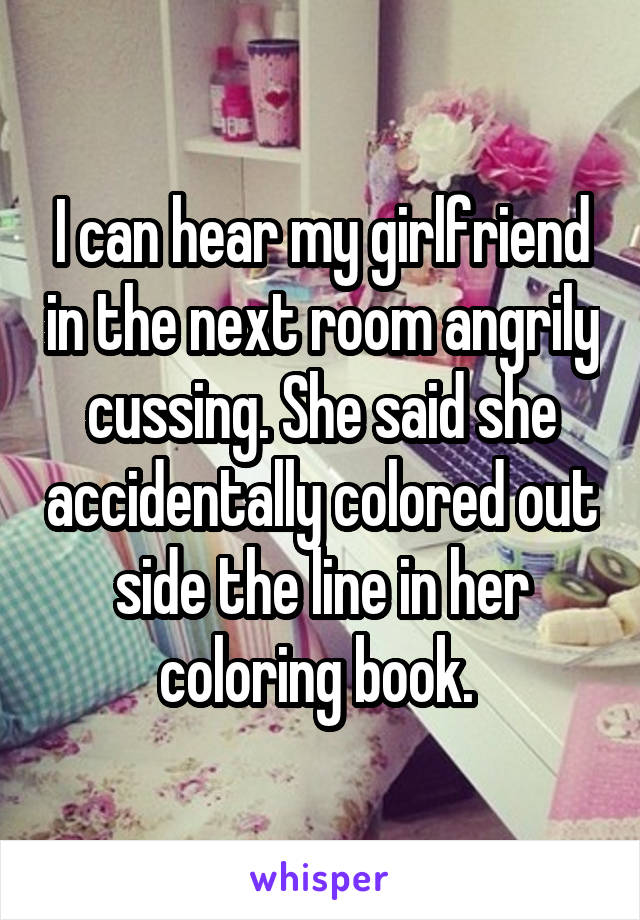 I can hear my girlfriend in the next room angrily cussing. She said she accidentally colored out side the line in her coloring book. 