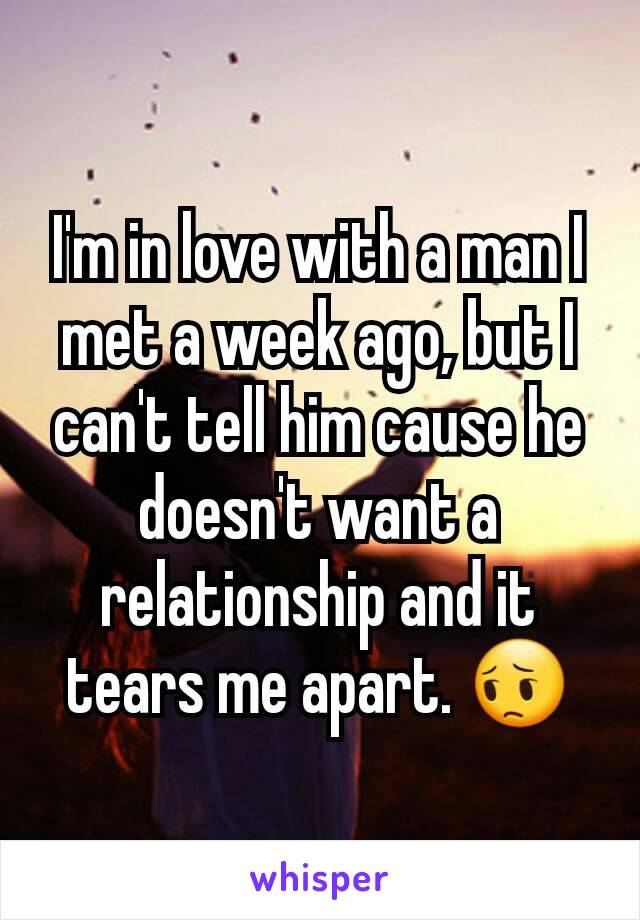 I'm in love with a man I met a week ago, but I can't tell him cause he doesn't want a relationship and it tears me apart. 😔