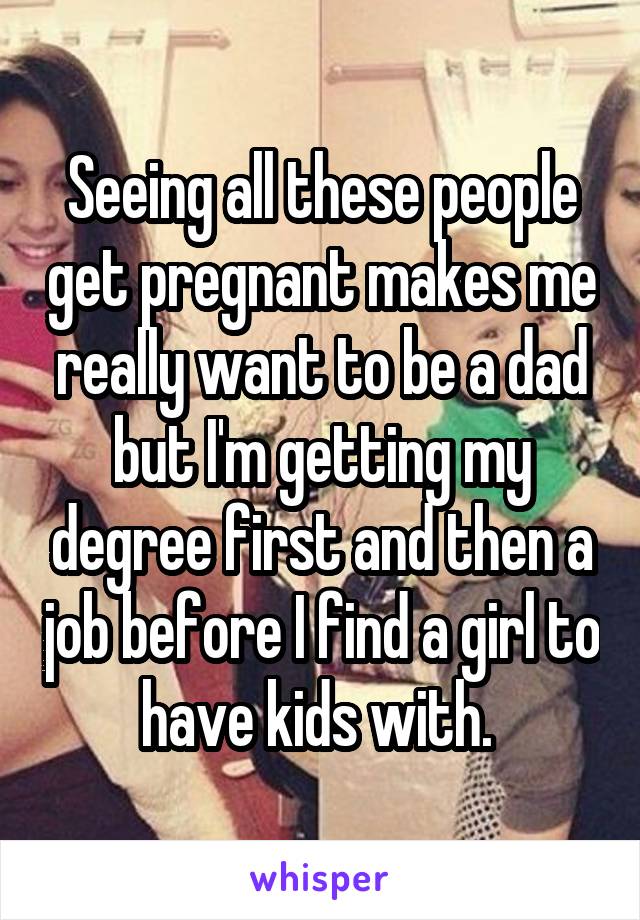 Seeing all these people get pregnant makes me really want to be a dad but I'm getting my degree first and then a job before I find a girl to have kids with. 