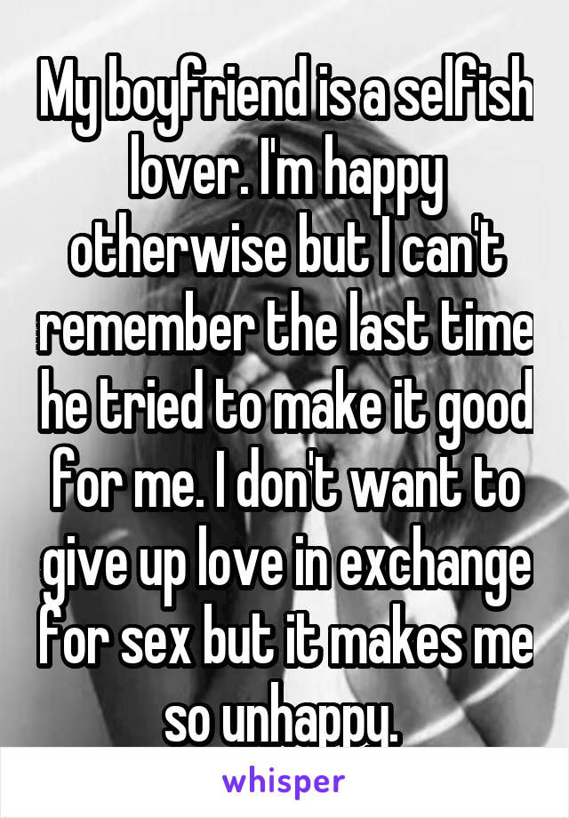 My boyfriend is a selfish lover. I'm happy otherwise but I can't remember the last time he tried to make it good for me. I don't want to give up love in exchange for sex but it makes me so unhappy. 