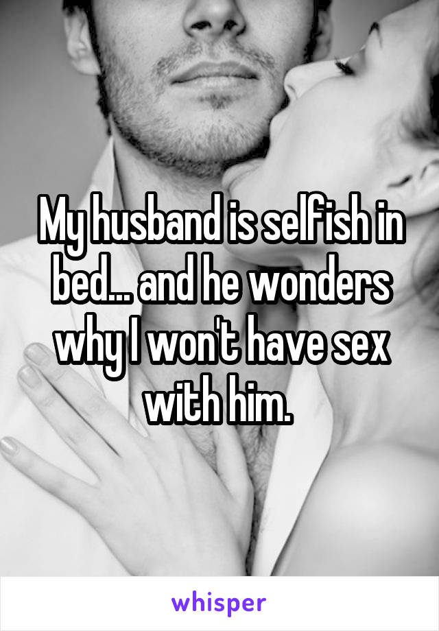 My husband is selfish in bed... and he wonders why I won't have sex with him. 