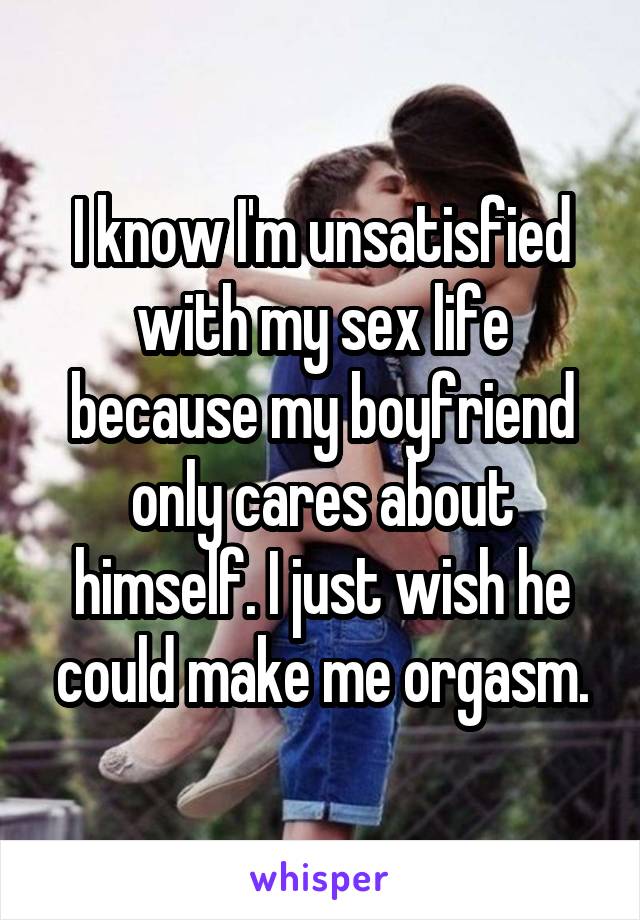 I know I'm unsatisfied with my sex life because my boyfriend only cares about himself. I just wish he could make me orgasm.