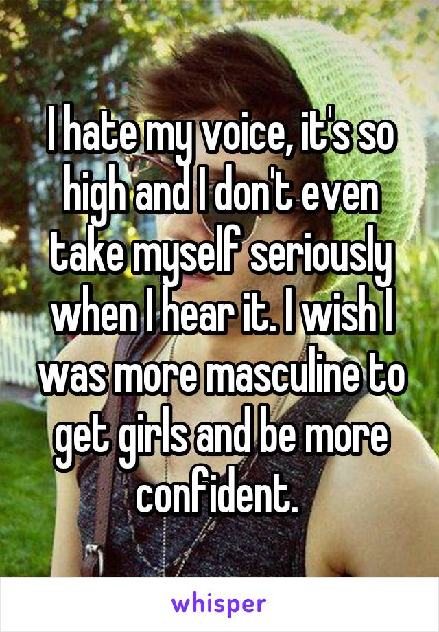 I hate my voice, it's so high and I don't even take myself seriously when I hear it. I wish I was more masculine to get girls and be more confident. 