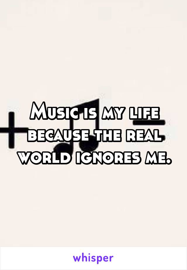 Music is my life because the real world ignores me.