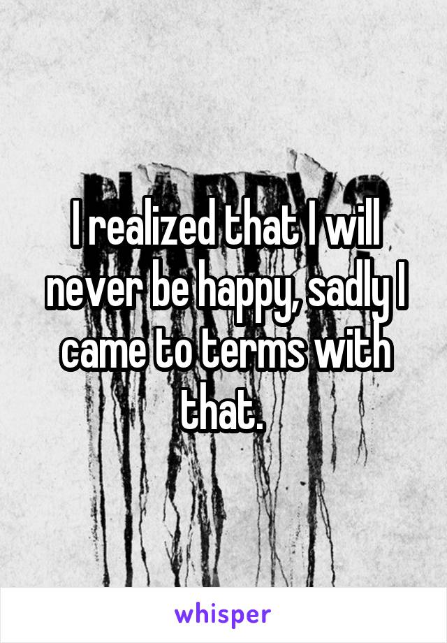 I realized that I will never be happy, sadly I came to terms with that. 
