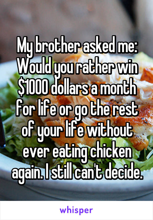 My brother asked me: Would you rather win $1000 dollars a month for life or go the rest of your life without ever eating chicken again. I still can't decide.