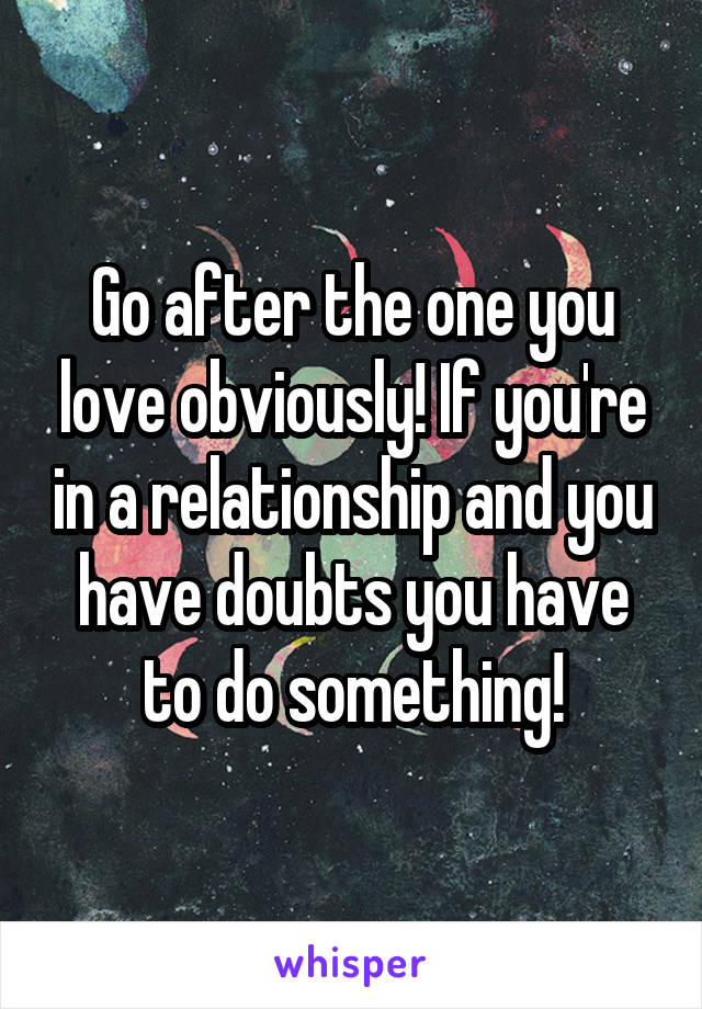 Go after the one you love obviously! If you're in a relationship and you have doubts you have to do something!