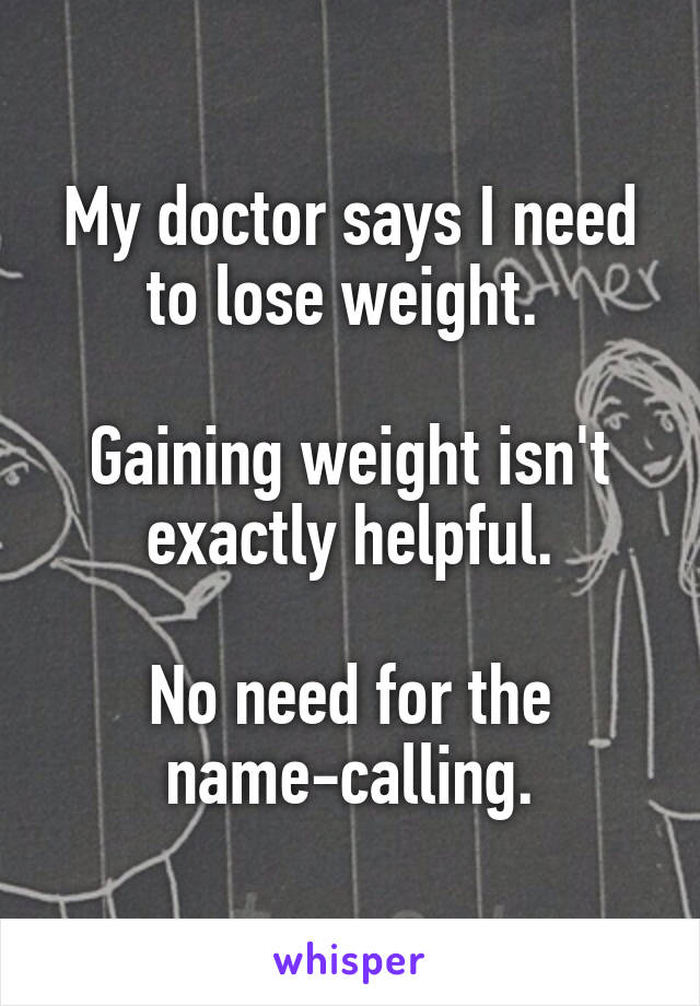 My doctor says I need to lose weight. 

Gaining weight isn't exactly helpful.

No need for the name-calling.