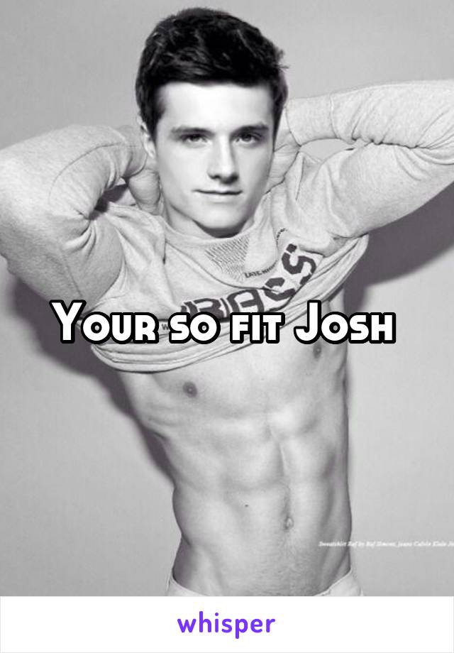 Your so fit Josh 