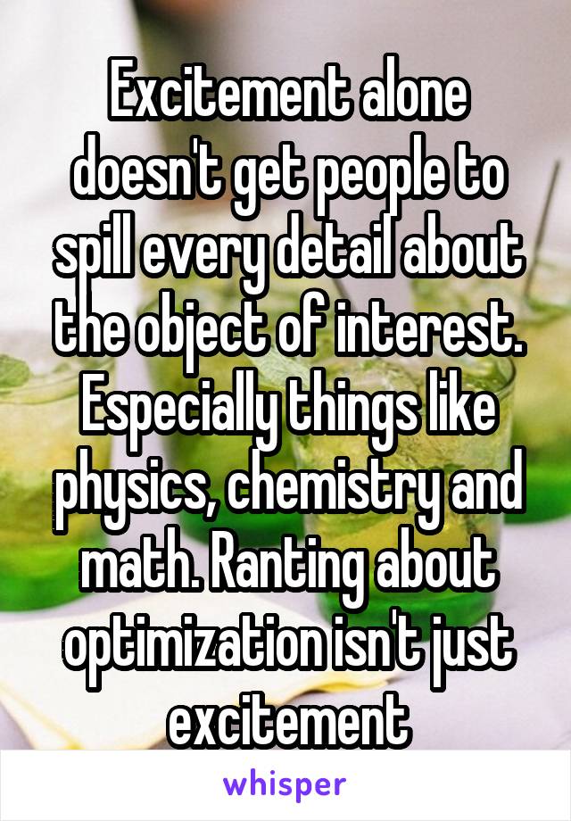 Excitement alone doesn't get people to spill every detail about the object of interest. Especially things like physics, chemistry and math. Ranting about optimization isn't just excitement