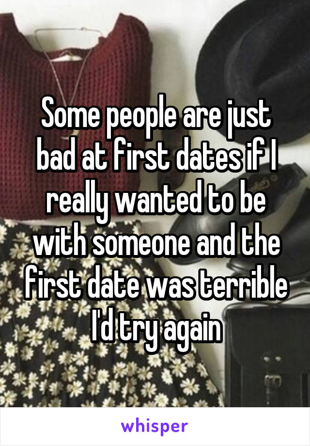 Some people are just bad at first dates if I really wanted to be with someone and the first date was terrible I'd try again