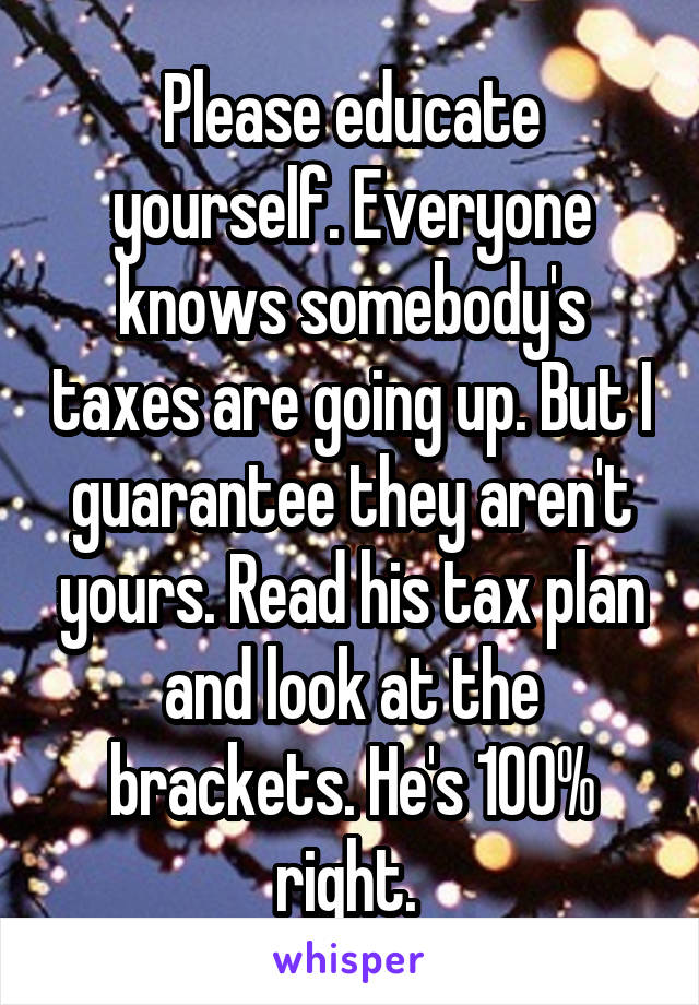 Please educate yourself. Everyone knows somebody's taxes are going up. But I guarantee they aren't yours. Read his tax plan and look at the brackets. He's 100% right. 