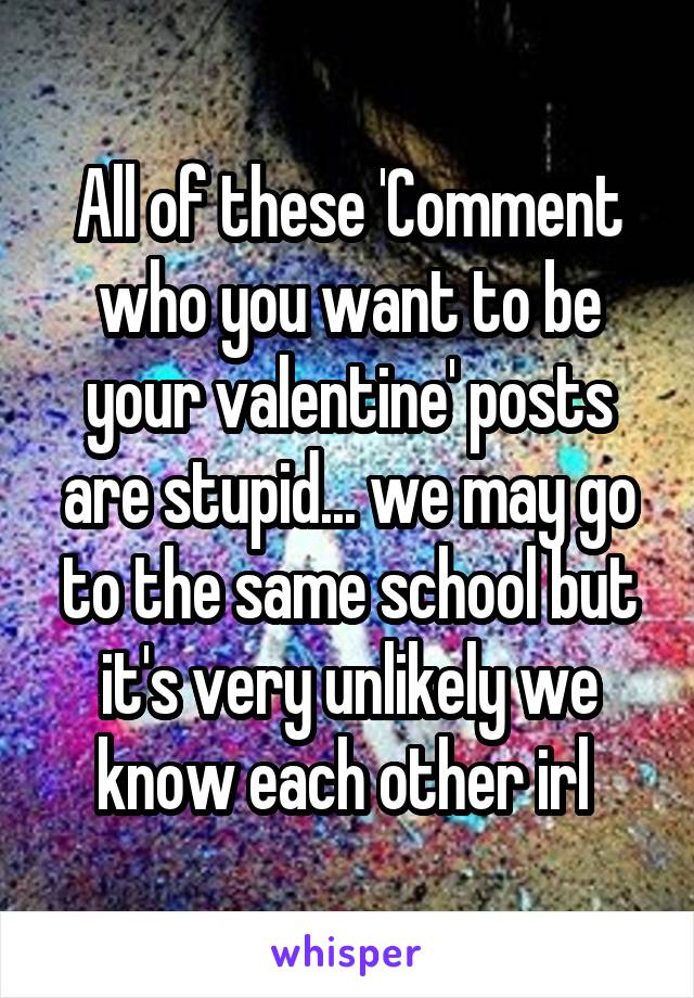 All of these 'Comment who you want to be your valentine' posts are stupid... we may go to the same school but it's very unlikely we know each other irl 