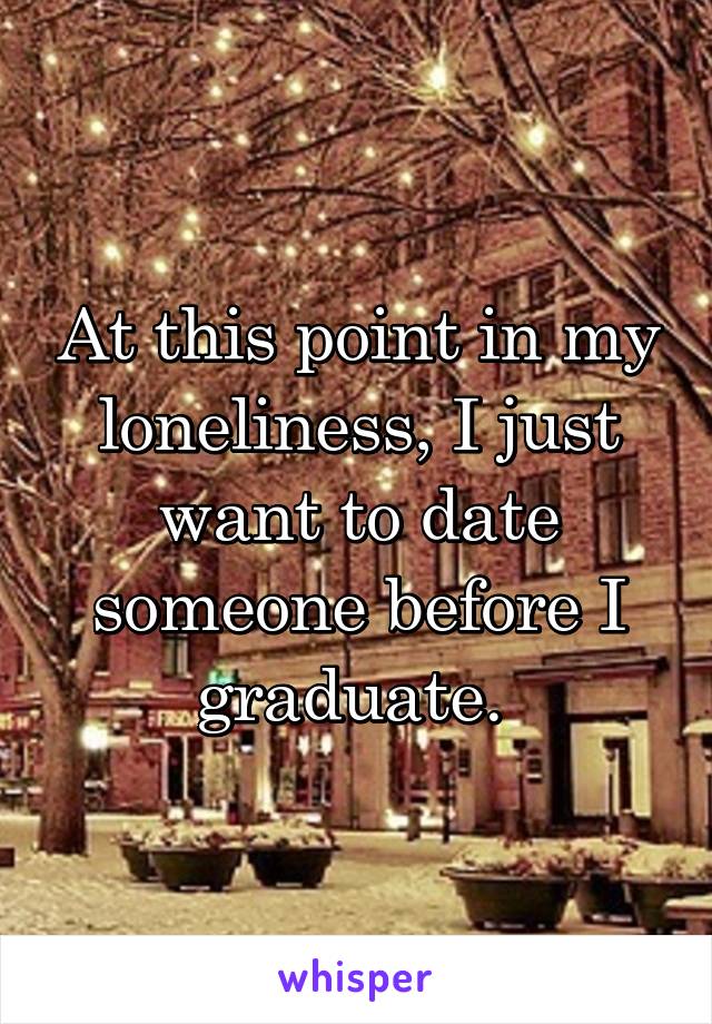 At this point in my loneliness, I just want to date someone before I graduate. 