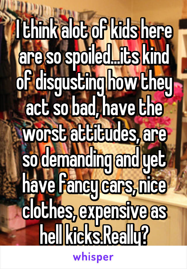 I think alot of kids here are so spoiled...its kind of disgusting how they act so bad, have the worst attitudes, are so demanding and yet have fancy cars, nice clothes, expensive as hell kicks.Really?
