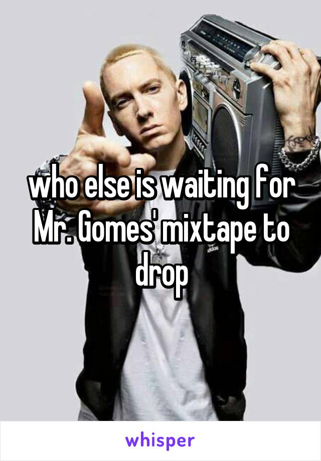 who else is waiting for Mr. Gomes' mixtape to drop
