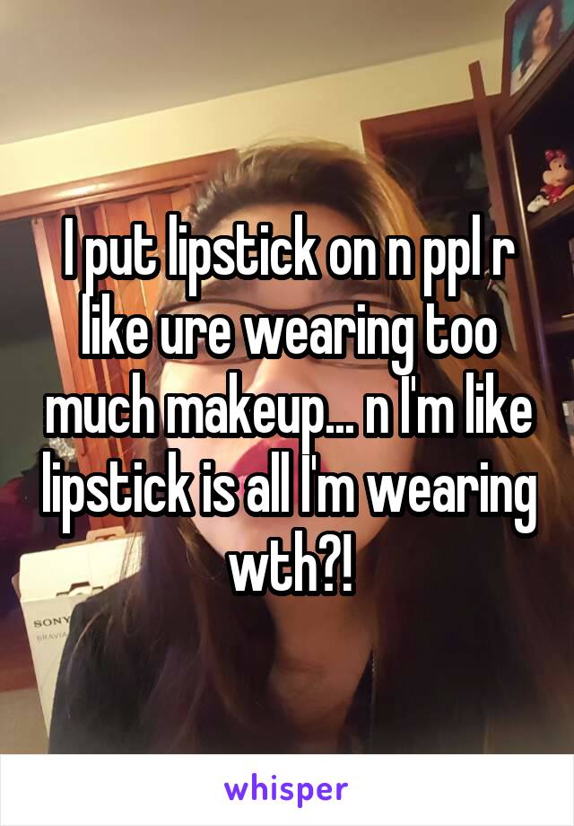 I put lipstick on n ppl r like ure wearing too much makeup... n I'm like lipstick is all I'm wearing wth?!