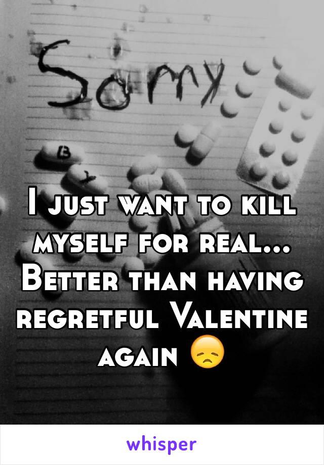 I just want to kill myself for real... Better than having regretful Valentine again 😞