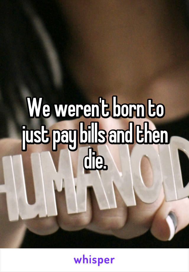 We weren't born to just pay bills and then die.