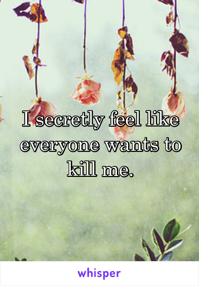 I secretly feel like everyone wants to kill me.
