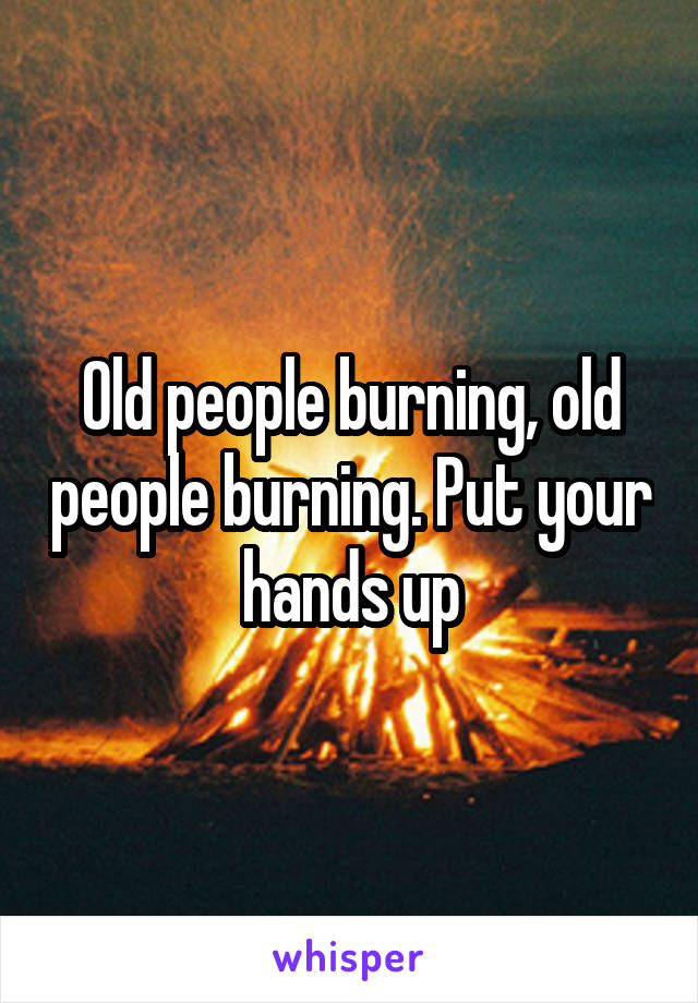 Old people burning, old people burning. Put your hands up