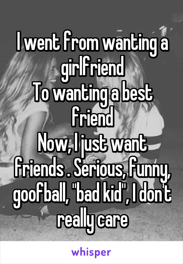 I went from wanting a girlfriend
To wanting a best friend
Now, I just want friends . Serious, funny, goofball, "bad kid", I don't really care