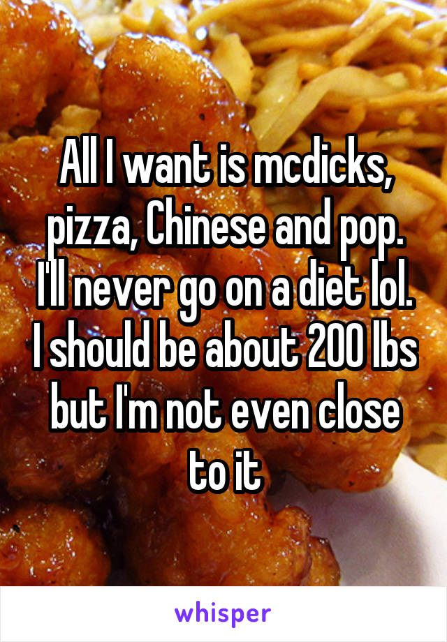 All I want is mcdicks, pizza, Chinese and pop. I'll never go on a diet lol. I should be about 200 lbs but I'm not even close to it