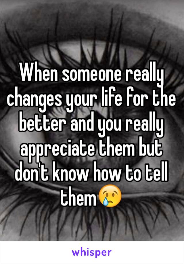 When someone really changes your life for the better and you really appreciate them but don't know how to tell them😢