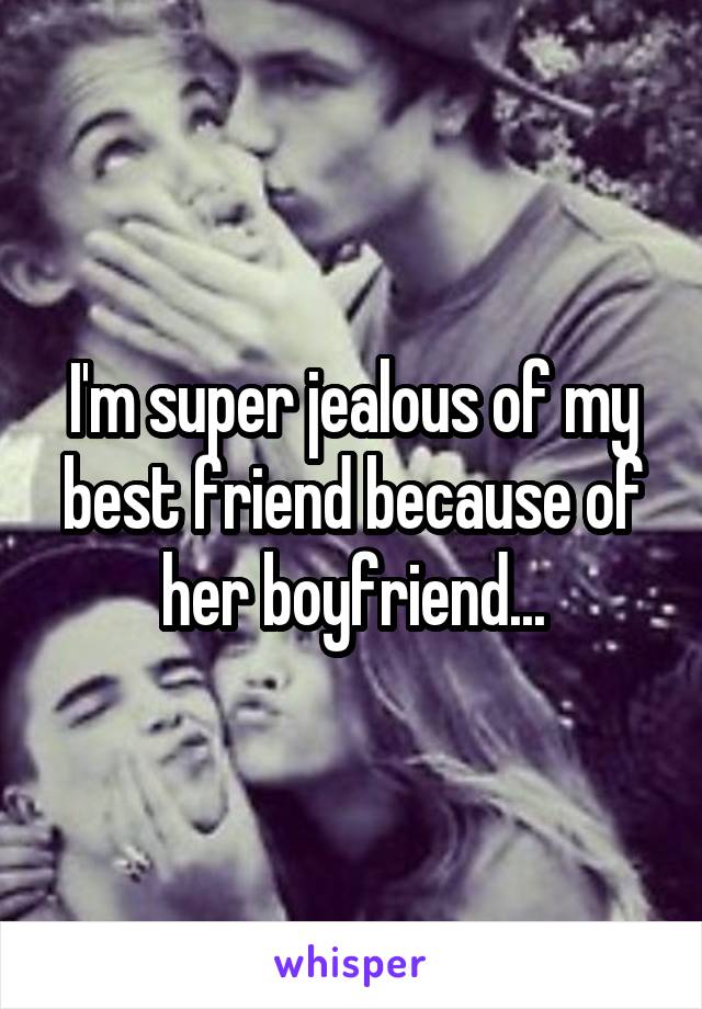 I'm super jealous of my best friend because of her boyfriend...