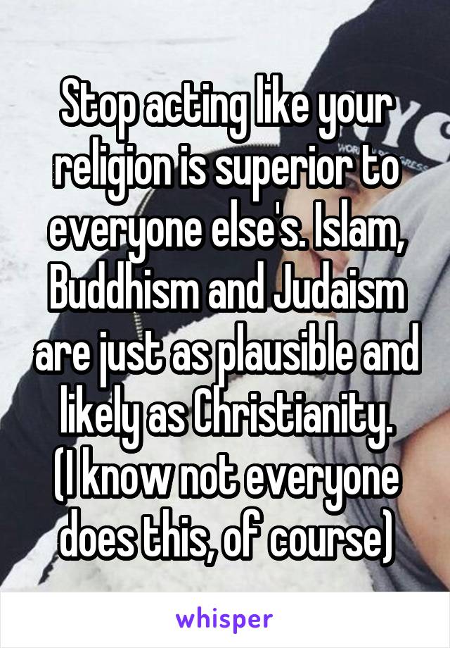 Stop acting like your religion is superior to everyone else's. Islam, Buddhism and Judaism are just as plausible and likely as Christianity.
(I know not everyone does this, of course)